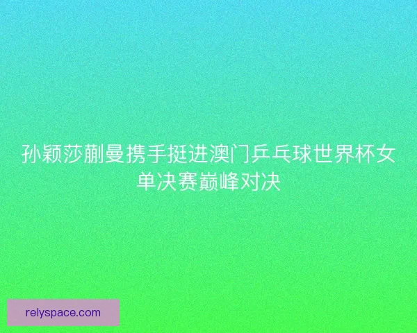 孙颖莎蒯曼携手挺进澳门乒乓球世界杯女单决赛巅峰对决