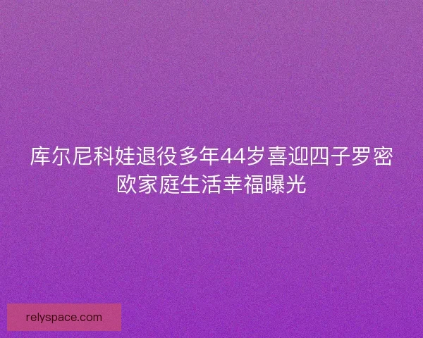 库尔尼科娃退役多年44岁喜迎四子罗密欧家庭生活幸福曝光
