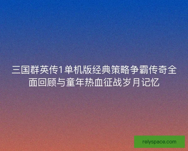 三国群英传1单机版经典策略争霸传奇全面回顾与童年热血征战岁月记忆