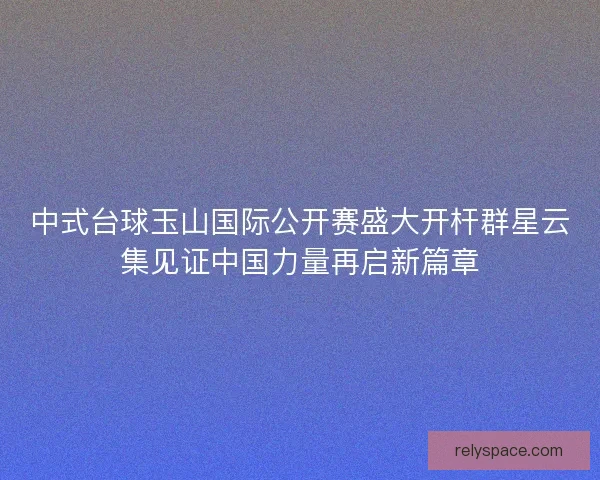 中式台球玉山国际公开赛盛大开杆群星云集见证中国力量再启新篇章