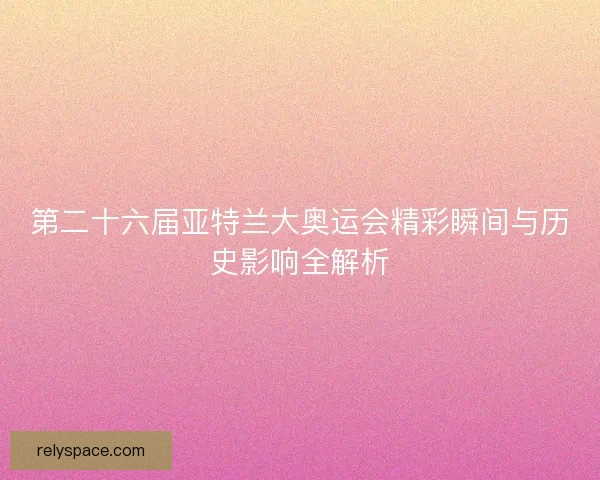 第二十六届亚特兰大奥运会精彩瞬间与历史影响全解析