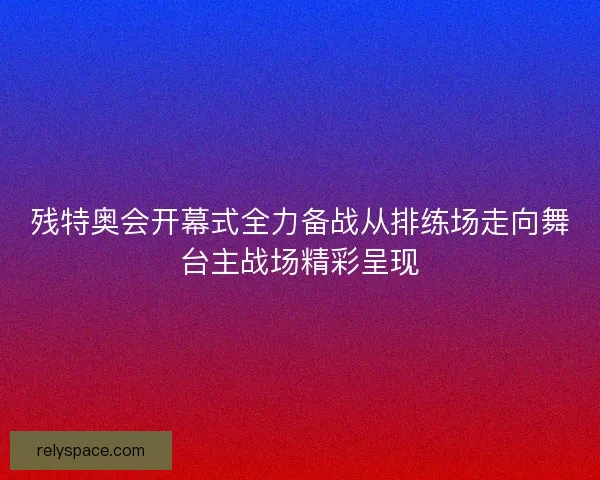 残特奥会开幕式全力备战从排练场走向舞台主战场精彩呈现